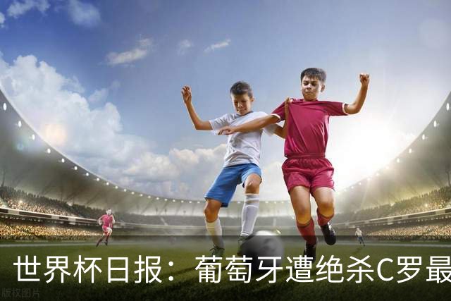 世界杯日报：葡萄牙遭绝杀C罗最后一舞 多国效仿美国上诉红黄牌