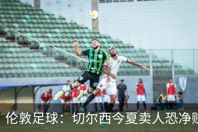 伦敦足球：切尔西今夏卖人恐净赚超2.5亿镑，甚至能实现盈利