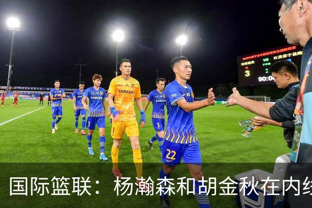 国际篮联：杨瀚森和胡金秋在内线站稳脚跟 中国队篮板和内线得分将压倒对手