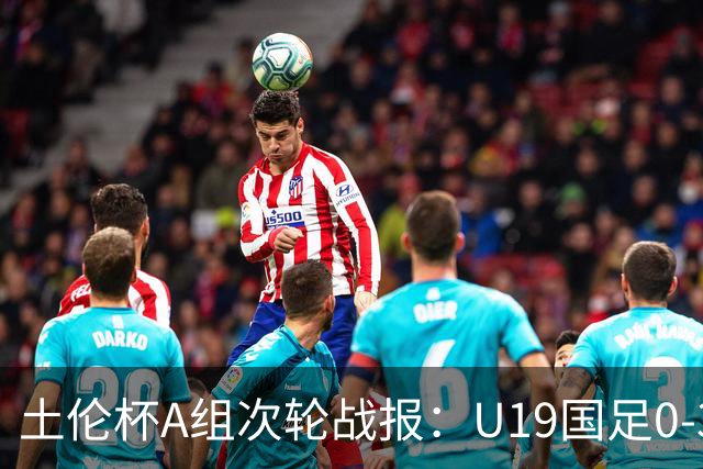 土伦杯A组次轮战报：U19国足0-3负于民主刚果，未来充满希望