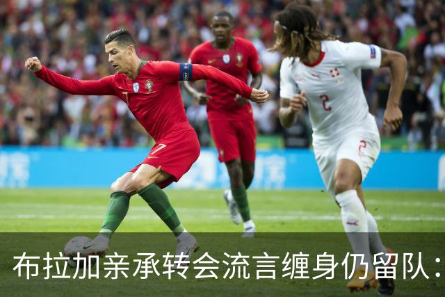 布拉加亲承转会流言缠身仍留队：我100%专注哈茨，换帅后正重塑打法