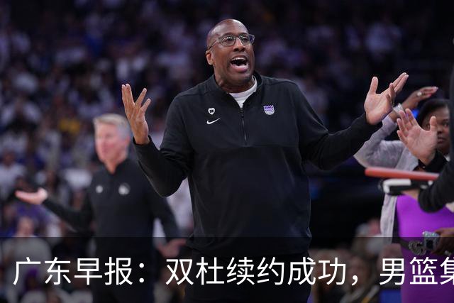 广东早报：双杜续约成功，男篮集训名单发布，上海欲挖焦泊乔？