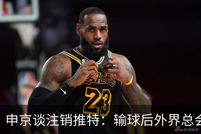 申京谈注销推特：输球后外界总会找人背锅 网络环境太可怕了