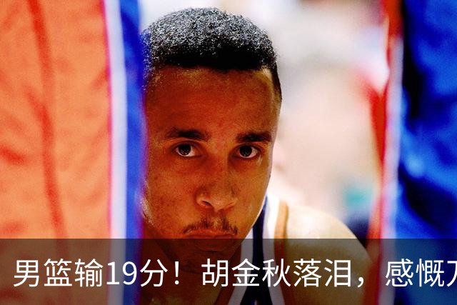 男篮输19分！胡金秋落泪，感慨万千