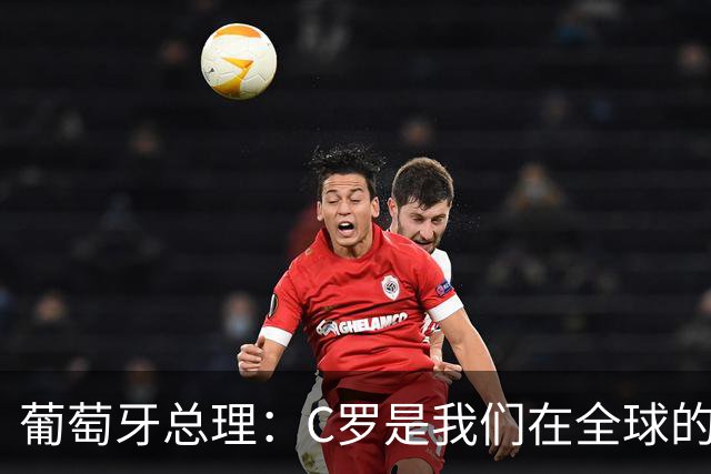 葡萄牙总理：C罗是我们在全球的文化代表 期待他能为国作出贡献