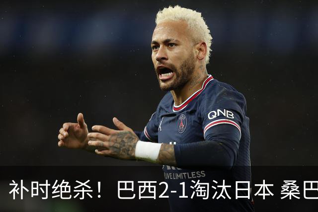补时绝杀！巴西2-1淘汰日本 桑巴军团晋级16强