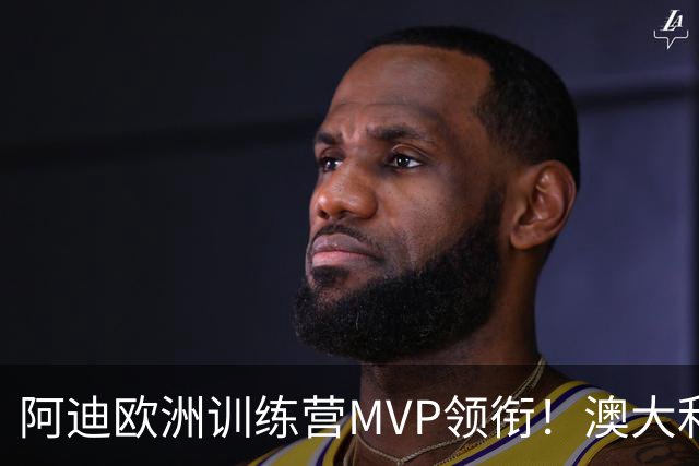 阿迪欧洲训练营MVP领衔！澳大利亚6月21日以年轻阵容对阵中国男篮
