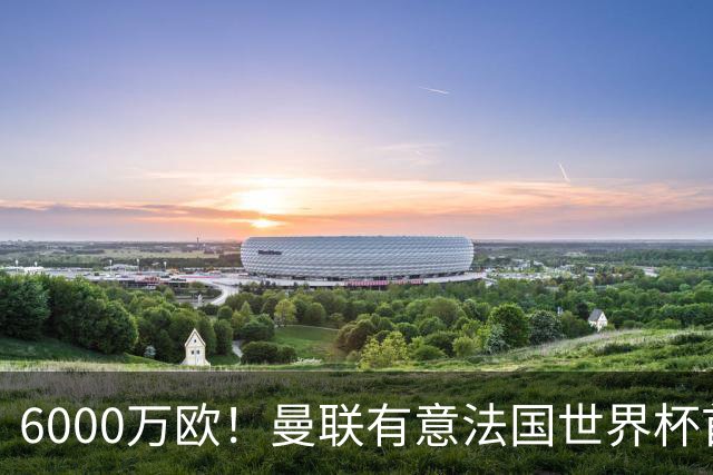 6000万欧！曼联有意法国世界杯首发 中场重建将达1.35亿镑